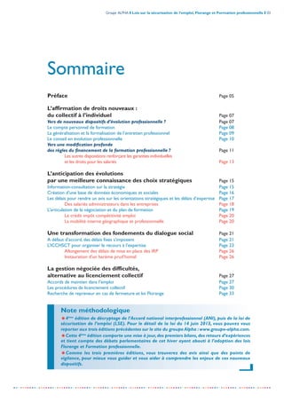 Groupe ALPHA I Lois sur la sécurisation de l’emploi, Florange et Formation professionnelle I 03
-----------------------------------------------------------------------------------------------------------------
Sommaire
Préface Page 05
L’affirmation de droits nouveaux :
du collectif à l’individuel Page 07
Vers de nouveaux dispositifs d’évolution professionnelle ? Page 07
Le compte personnel de formation Page 08
La généralisation et la formalisation de l’entretien professionnel Page 09
Le conseil en évolution professionnelle Page 10
Vers une modification profonde
des règles du financement de la formation professionnelle ? Page 11
Les autres dispositions renforçant les garanties individuelles
et les droits pour les salariés Page 13
L’anticipation des évolutions
par une meilleure connaissance des choix stratégiques Page 15
Information-consultation sur la stratégie Page 15
Création d’une base de données économiques et sociales Page 16
Les délais pour rendre un avis sur les orientations stratégiques et les délais d’expertise Page 17
Des salariés administrateurs dans les entreprises Page 18
L’articulation de la négociation et du plan de formation Page 19
Le crédit impôt compétitivité emploi Page 20
La mobilité interne géographique et professionnelle Page 20
Une transformation des fondements du dialogue social Page 21
A défaut d’accord, des délais fixes s’imposent Page 21
L’ICCHSCT pour organiser le recours à l’expertise Page 23
Allongement des délais de mise en place des IRP Page 26
Instauration d’un barème prud’homal Page 26
La gestion négociée des difficultés,
alternative au licenciement collectif Page 27
Accords de maintien dans l’emploi Page 27
Les procédures de licenciement collectif Page 30
Recherche de repreneur en cas de fermeture et loi Florange Page 33
Note méthodologique
=4ème
édition de décryptage de l’Accord national interprofessionnel (ANI), puis de la loi de
sécurisation de l’emploi (LSE). Pour le détail de la loi du 14 juin 2013, vous pouvez vous
reporter aux trois éditions précédentes sur le site du groupe Alpha :www.groupe-alpha.com.
=Cette 4ème
édition comporte une mise à jour,des premiers bilans,des retours d’expériences
et tient compte des débats parlementaires de cet hiver ayant abouti à l’adoption des lois
Florange et Formation professionnelle.
=Comme les trois premières éditions, vous trouverez des avis ainsi que des points de
vigilance, pour mieux vous guider et vous aider à comprendre les enjeux de ces nouveaux
dispositifs.
 