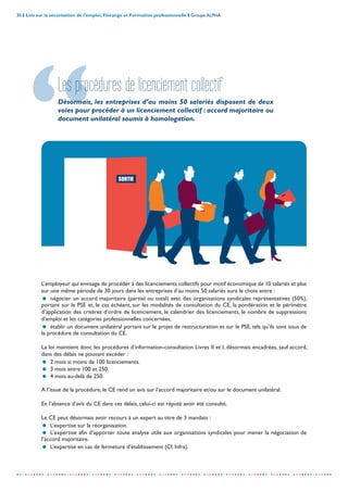 30 I Lois sur la sécurisation de l’emploi, Florange et Formation professionnelle I Groupe ALPHA
-----------------------------------------------------------------------------------------------------------------
Les procédures de licenciement collectif
Désormais, les entreprises d’au moins 50 salariés disposent de deux
voies pour procéder à un licenciement collectif : accord majoritaire ou
document unilatéral soumis à homologation.
L’employeur qui envisage de procéder à des licenciements collectifs pour motif économique de 10 salariés et plus
sur une même période de 30 jours dans les entreprises d’au moins 50 salariés aura le choix entre :
= négocier un accord majoritaire (partiel ou total) avec des organisations syndicales représentatives (50%),
portant sur le PSE et, le cas échéant, sur les modalités de consultation du CE, la pondération et le périmètre
d’application des critères d’ordre de licenciement, le calendrier des licenciements, le nombre de suppressions
d’emploi et les catégories professionnelles concernées,
= établir un document unilatéral portant sur le projet de restructuration et sur le PSE, tels qu’ils sont issus de
la procédure de consultation du CE.
La loi maintient donc les procédures d’information-consultation Livres II et I, désormais encadrées, sauf accord,
dans des délais ne pouvant excéder :
= 2 mois si moins de 100 licenciements.
= 3 mois entre 100 et 250.
= 4 mois au-delà de 250.
A l’issue de la procédure, le CE rend un avis sur l’accord majoritaire et/ou sur le document unilatéral.
En l’absence d’avis du CE dans ces délais, celui-ci est réputé avoir été consulté.
Le CE peut désormais avoir recours à un expert au titre de 3 mandats :
= L’expertise sur la réorganisation.
= L’expertise afin d’apporter toute analyse utile aux organisations syndicales pour mener la négociation de
l’accord majoritaire.
= L’expertise en cas de fermeture d’établissement (Cf. Infra).
 