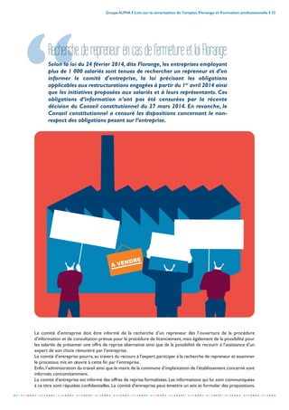 Groupe ALPHA I Lois sur la sécurisation de l’emploi, Florange et Formation professionnelle I 33
-----------------------------------------------------------------------------------------------------------------
A VENDRE
RecherchederepreneurencasdefermetureetloiFlorange
Selon la loi du 24 février 2014, dite Florange, les entreprises employant
plus de 1 000 salariés sont tenues de rechercher un repreneur et d’en
informer le comité d'entreprise, la loi précisant les obligations
applicables aux restructurations engagées à partir du 1er
avril 2014 ainsi
que les initiatives proposées aux salariés et à leurs représentants. Ces
obligations d’information n’ont pas été censurées par la récente
décision du Conseil constitutionnel du 27 mars 2014. En revanche, le
Conseil constitutionnel a censuré les dispositions concernant le non-
respect des obligations pesant sur l’entreprise.
Le comité d’entreprise doit être informé de la recherche d’un repreneur dès l’ouverture de la procédure
d’information et de consultation prévue pour la procédure de licenciement, mais également de la possibilité pour
les salariés de présenter une offre de reprise alternative ainsi que de la possibilité de recourir à l’assistance d’un
expert de son choix rémunéré par l’entreprise.
Le comité d’entreprise pourra,au travers du recours à l’expert,participer à la recherche de repreneur et examiner
le processus mis en œuvre à cette fin par l’entreprise.
Enfin,l’administration du travail ainsi que le maire de la commune d’implantation de l’établissement concerné sont
informés concomitamment.
Le comité d'entreprise est informé des offres de reprise formalisées. Les informations qui lui sont communiquées
à ce titre sont réputées confidentielles. Le comité d'entreprise peut émettre un avis et formuler des propositions.
 