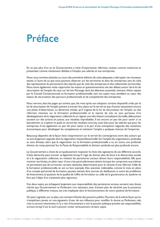 Groupe ALPHA I Lois sur la sécurisation de l’emploi, Florange et Formation professionnelle I 05
-----------------------------------------------------------------------------------------------------------------
Préface
En un peu plus d’un an, le Gouvernement a initié d’importantes réformes, voulues comme novatrices et
présentées comme résolument dédiées à l’emploi, aux salariés et aux entreprises.
Nous nous sommes attachés,au cours des premières éditions de cette plaquette,à décrypter ces nouveaux
textes, à l’aune de ce que nous pouvons observer sur les territoires et dans les entreprises, tant du côté
des représentants du personnel et des salariés que du côté des entreprises et des collectivités territoriales.
Nous avons également voulu rapprocher les enjeux et questionnements nés des débats autour de la loi de
sécurisation de l’emploi de ceux sur les lois Florange, dont les éléments essentiels viennent d’être rejetés
par le Conseil Constitutionnel, et formation professionnelle, tant ces sujets nous semblent au cœur des
enjeux de sécurisation des parcours professionnels et de compétitivité des entreprises.
Nous verrons, dans les pages qui suivent, que, dix mois après son adoption, certains dispositifs créés par la
loi de sécurisation de l’emploi peinent à trouver leur place sur le terrain et que d’autres nécessitent encore
une phase d’observation. La démarche initiale, qu’il s’agisse de la loi de sécurisation de l’emploi ou des
réformes récentes sur la formation professionnelle et la reprise de site, se veut porteuse d’un
développement de la négociation collective là où régnait une information-consultation formelle,débouchant
souvent sur des actions en justice, aux résultats improbables. Il est encore un peu tôt pour savoir si ce
basculement va s’opérer et quels en seront les résultats concrets, aussi bien pour les salariés que pour les
entreprises. Il est également un peu tôt pour savoir si le pari d’une anticipation négociée des mutations
économiques pour développer les compétences et maintenir l’emploi a quelques chances de l’emporter.
Beaucoup dépendra de la façon dont s’exprimeront sur le terrain les convergences entre des acteurs qui
se sont largement opposés dans la négociation interprofessionnelle.Sur l’emploi,les organisations syndicales
se sont divisées, alors que la négociation sur la formation professionnelle a vu, en outre, une profonde
division du camp patronal. Sur le Pacte de Responsabilité, la division syndicale est plus profonde encore.
Le Gouvernement a choisi de scrupuleusement respecter le choix des signataires de ces différents accords.
Cette démarche peut trouver sa légitimité lorsqu’il s’agit de donner plus de force à la démocratie sociale
et à la négociation collective, en mettant les partenaires sociaux devant leurs responsabilités. Elle peut
montrer ses limites,en plein cœur d’une crise particulièrement sévère,lorsque les compromis eux-mêmes
ne permettent pas de surmonter certains obstacles,déterminants pour la réussite d’une réforme.Celle de
la formation professionnelle en est un bon exemple. Des avancées indéniables, comme la mise en place
d’un compte personnel de formation, peuvent demain être sources de désillusions si, outre les problèmes
de financement, la question de la qualité de l’offre de formation ou celle de la gouvernance du système ne
font pas l’objet d’un traitement plus vigoureux.
Ces deux sujets, qui échappent largement aux responsabilités des partenaires sociaux, auraient sans doute
mérité que Gouvernement et Parlement s’en saisissent, avec d’autant plus de sérénité que la puissance
publique, à différents niveaux, est très impliquée dans le fonctionnement de notre système de formation.
On peut regretter,sur ce plan,une certaine frilosité des pouvoirs publics.Pourtant,de la même façon qu’on
n’empêchera jamais un non-signataire d’user de son influence pour modifier la donne au Parlement, cela
s’est vu encore récemment,il n’y a rien d’inconvenant à voir le pouvoir politique prendre ses responsabilités,
surtout lorsqu’il est le seul à pouvoir traiter sérieusement certains sujets.
 