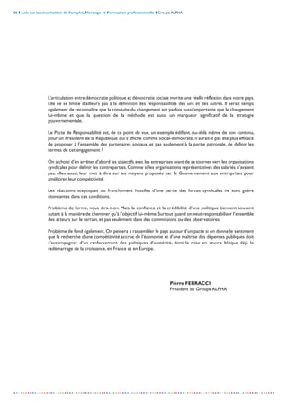 06 I Lois sur la sécurisation de l’emploi, Florange et Formation professionnelle I Groupe ALPHA
-----------------------------------------------------------------------------------------------------------------
L’articulation entre démocratie politique et démocratie sociale mérite une réelle réflexion dans notre pays.
Elle ne se limite d’ailleurs pas à la définition des responsabilités des uns et des autres. Il serait temps
également de reconnaître que la conduite du changement est parfois aussi importante que le changement
lui-même et que la question de la méthode est aussi un marqueur significatif de la stratégie
gouvernementale.
Le Pacte de Responsabilité est, de ce point de vue, un exemple édifiant.Au-delà même de son contenu,
pour un Président de la République qui s’affiche comme social-démocrate, n’aurait-il pas été plus efficace
de proposer à l’ensemble des partenaires sociaux, et pas seulement à la partie patronale, de définir les
termes de cet engagement ?
On a choisi d’en arrêter d’abord les objectifs avec les entreprises avant de se tourner vers les organisations
syndicales pour définir les contreparties. Comme si les organisations représentatives des salariés n’avaient
pas, elles aussi, leur mot à dire sur les moyens proposés par le Gouvernement aux entreprises pour
améliorer leur compétitivité.
Les réactions sceptiques ou franchement hostiles d’une partie des forces syndicales ne sont guère
étonnantes dans ces conditions.
Problème de forme, nous dira-t-on. Mais, la confiance et la crédibilité d’une politique tiennent souvent
autant à la manière de cheminer qu’à l’objectif lui-même.Surtout quand on veut responsabiliser l’ensemble
des acteurs sur le terrain, et pas seulement dans des commissions ou des observatoires.
Problème de fond également. On peinera à rassembler le pays autour d’un pacte si on donne le sentiment
que la recherche d’une compétitivité accrue de l’économie et d’une maîtrise des dépenses publiques doit
s’accompagner d’un renforcement des politiques d’austérité, dont la mise en œuvre bloque déjà le
redémarrage de la croissance, en France et en Europe.
Pierre FERRACCI
Président du Groupe ALPHA
 