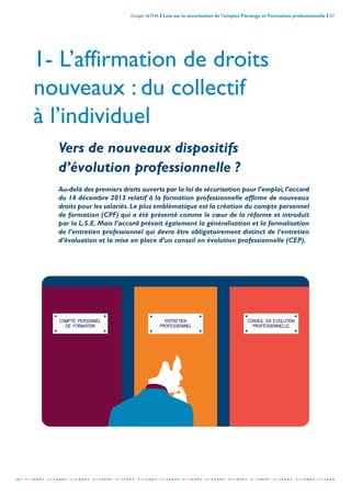 Groupe ALPHA I Lois sur la sécurisation de l’emploi, Florange et Formation professionnelle I 07
-----------------------------------------------------------------------------------------------------------------
COMPTE PERSONNEL
DE FORMATION
ENTRETIEN
PROFESSIONNEL
CONSEIL EN EVOLUTION
PROFESSIONNELLE
1- L’affirmation de droits
nouveaux : du collectif
à l’individuel
Vers de nouveaux dispositifs
d’évolution professionnelle ?
Au-delà des premiers droits ouverts par la loi de sécurisation pour l’emploi,l’accord
du 14 décembre 2013 relatif à la formation professionnelle affirme de nouveaux
droits pour les salariés.Le plus emblématique est la création du compte personnel
de formation (CPF) qui a été présenté comme le cœur de la réforme et introduit
par la L.S.E. Mais l’accord prévoit également la généralisation et la formalisation
de l’entretien professionnel qui devra être obligatoirement distinct de l’entretien
d’évaluation et la mise en place d’un conseil en évolution professionnelle (CEP).
 