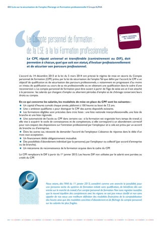 08 I Lois sur la sécurisation de l’emploi, Florange et Formation professionnelle I Groupe ALPHA
-----------------------------------------------------------------------------------------------------------------
COMPTE PERSONNEL
DE FORMATION
Le Compte personnel de formation :
de la LSE à la loi Formation professionnelle
Le CPF, réputé universel et transférable (contrairement au DIF), doit
permettre à chacun,quel que soit son statut,d’évoluer professionnellement
et de sécuriser son parcours professionnel.
L’accord du 14 décembre 2013 et la loi du 5 mars 2014 ont précisé le régime de mise en œuvre du Compte
personnel de formation (CPF) prévu par la loi de sécurisation de l’emploi.Tel que défini par l’accord, le CPF a un
objectif de qualification et de sécurisation des parcours professionnels, « notamment en progressant d’au moins
un niveau de qualification au cours de sa vie professionnelle ou en obtenant une qualification dans le cadre d’une
reconversion ». Le compte personnel de formation peut être ouvert à partir de l’âge de seize ans et il est attaché
à la personne : les salariés qui changent d’emploi ou alternent périodes d’emploi et de chômage conservent leurs
droits au compte.
En ce qui concerne les salariés, les modalités de mise en place du CPF sont les suivantes :
= Un capital d’heures cumulé chaque année, plafonné à 150 heures au bout de 7,5 ans.
= Une « ambition qualifiante » pour distinguer le CPF des autres dispositifs existants.
= Les formations éligibles sont précisées dans trois listes : une liste nationale interprofessionnelle, une liste de
branche et une liste régionale.
= Une automaticité de l’accès au CPF dans certains cas : si la formation est organisée hors temps de travail, si
elle vise à acquérir le socle de connaissances et de compétences, si elle correspond à un abondement correctif
pour non-respect des dispositions sur l’entretien professionnel par l’employeur et si cela est prévu par un accord
de branche ou d’entreprise.
= Dans les autres cas, nécessité de demander l’accord de l’employeur. L’absence de réponse dans le délai d’un
mois vaut acceptation.
= Un financement dédié obligatoirement mutualisé.
= Des possibilités d’abondement individuel (par la personne),par l'employeur ou collectif (par accord d’entreprise
ou de branche).
= Un mécanisme de reconnaissance de la formation acquise dans le cadre du CPF.
Le CPF remplacera le DIF à partir du 1er
janvier 2015. Les heures DIF non utilisées par le salarié sont portées au
crédit du CPF.
Nous avions, dès l’ANI du 11 janvier 2013, considéré comme une avancée la possibilité, pour
une personne sortie du système de formation initiale sans qualification, de bénéficier, dès son
entrée sur le marché du travail,d’un compte personnel de formation.Non sans regretter toutefois
que le nouvel équilibre des compétences avec les régions ne soit pas mieux clarifié et non sans
appeler de nos vœux une meilleure définition des modalités financières de la comptabilisation
des heures ainsi que des modalités concrètes d’abondement et de fléchage du compte personnel
sur les salariés les plus fragiles.
 
