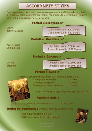 Accord mets et vins
Pour accompagner vos repas, nous vous proposons une sélection de vins, dont
les châteaux et les millésimes vous seront confirmés à la réservation (ils peuvent
varier selon les arrivages de notre caviste).

                          Forfait « Dionysos »*
Chitry
Irancy ou Lussac                            1 bouteille pour 4 : 6,00 €/ pers
                                            1 bouteille pour 3 : 9,00 €/ pers

                          Forfait « Bacchus »*
Pouilly Fuissé
                                            1 bouteille pour 4 : 9,00 €/ pers
Saint Emilion
                                            1 bouteille pour 3 : 13,00 €/ pers

                           Forfait « Epicure »*

Chablis                                     1 bouteille pour 4 : 13,00 €/ pers
Gigondas                                    1 bouteille pour 3 : 16,00 €/ pers

                             Forfait « Bulle »*
           Champagne servi sur la base d’une bouteille pour 3 personnes
                        - Champagne Mathiotte                  13,00 €
                       - Champagne Napoléon                    19,00 €
                       - Champagne Moët et Chandon             25,00 €

                             *L’eau minérale et le café sont inclus dans ces forfaits.

                               Forfait « Soft »

                 Eau minérale, Jus de Fruit, Café       2,10 € / pers

Droits de bouchons : si vous apportez vos bouteilles
             - 4,00 € par bouteille de vin
             - 6,00 € par bouteille de champagne

                                 Traiteur Fraicheur
                                  02.38.33.36.84
 