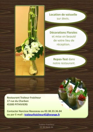 Location de vaisselle
                                             sur devis.



                                       Décorations Florales
                                        et mise en beauté
                                         de votre lieu de
                                            réception.



                                           Repas-Test dans
                                           notre restaurant.




Restaurant Traiteur Fraicheur
17 rue du Charbon
45300 PITHIVIERS

Contacter Narcisse Rousseau au 02.38.33.36.84
ou par E-mail : traiteurfraicheur45@orange.fr


                           Traiteur Fraicheur
                            02.38.33.36.84
 