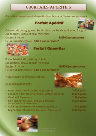 COCKTAILS APERITIFS
Ces cocktails comprennent des feuilletés sur la base de 5 pièces par personnes.

                                Forfait Apéritif

Crémant de bourgogne ou kir vin blanc ou Punch antillais ou Sangria.
Jus de fruits, Sodas et eaux minérales.
Durée : 1 heure                            8,00 € par personne
Heure supplémentaire : 6,00 € par personne*

                              Forfait Open-Bar

Porto, Martini, Gin, Whisky et Anis.
Jus de fruits, Sodas et eaux minérales
Durée : 1 heure                           15,00 € par personne
Heure supplémentaire : 8,00 € par personne*

* toute heure commencée est due

En accompagnement :

•   Assortiments d’allumettes et gougères                       2,00 € /pers
•   Canapés froids (saumon fumé, jambon de pays)                0,80 € pièce
•   Verrine & Cassolette                                        1,50 € pièce
•   Pain aux olives/Cake jambon & fromage                       8,00 € pièce
    (1 Cake/ Pain pour 10 personnes)
• Cuillères (fine ratatouille, rillette de dorade…)             1,50 € pièce
• Mignardises (Tartelettes, Macarons, Financiers…)              0,80 € pièce




                                       Traiteur Fraicheur
                                        02.38.33.36.84
 