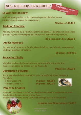 Nos ateliers fraicheur
Le Wok fait son show
Brochettes de gambas ou Brochettes de poulet réalisées par un
cuisinier, sous le regard de vos convives.
                                                          90 pièces : 130,00 €
Tradition française
Atelier gourmand où le Foie Gras est mis en scène… Foie gras au naturel, Foie
gras aux Figues accompagnés de Croustillants et de Chutney de fruits.
                                                90 pièces, soit 1 Kg : 130,00 €
Atelier Nordique
La douceur d’un saumon fumé au bois de hêtre, tranché main, accompagné
de Blinis moelleux et Tzatziki.
                                                          90 pièces : 180,00 €
Souvenirs d’Italie
Véritable Jambon de Parme présenté sur une griffe et tranché à la
main, accompagné de Crostinis et de Tapenade
                                                          90 pièces : 180,00 €
Dégustation d’Huîtres
Accompagnées de beurre demi-sel, pain de seigle, citron et vinaigre à
l’échalote.
    Saint Waast n°3             96 pièces : 250,00 €
    Fine de Claire n°3          96 pièces : 150,00 €
Panier de Crudités
Bâtonnets de carotte, concombre, céleri branche, poivron rouge & jaune, mini
brochette de tomates cerise et chou-fleur.
Mayonnaise au Pesto, Sauce Cocktail et Fromage blanc aux fines herbes.

                                      Le panier pour 60 personnes : 70,00 €

                                 Traiteur Fraicheur
                                  02.38.33.36.84
 