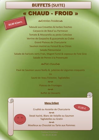 BUFFETS (SUITE)
       « CHAUD - FROID »
                     Entrées froides

             Taboulé aux Crevettes & herbes fraiches
                 Carpaccio de Bœuf au Parmesan
              Tomate & Mozzarella au pesto Coleslaw
           Verrine de Gaspacho & guacamole au Crabe
                   Grand Plateau de Charcuterie
              Saumon mariné au Fenouil & au Citron
                        Salade Piémontaise
Salade de haricots verts Frais, Magret fumé & copeaux de Foie Gras
                 Salade de Penne à la Provençale

                        Plat chaud

 Pavé de Saumon sauce Noilly & julienne de Légumes croquants
                              ou
             Sauté de Veau Forestier, Tagliatelles
                             
                    Plateau de Fromages
                             
                     Buffet de Desserts


                           Menu Enfant

                Crudité ou Assiette de Charcuterie
                                
             Steak haché, Blanc de Volaille ou Saumon
                       Tagliatelles ou Gratin
                                
            Moelleux au Chocolat ou Tarte aux Pommes

                        Traiteur Fraicheur
                         02.38.33.36.84
 