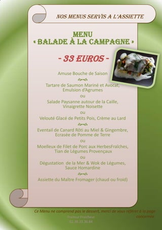 nos menus servis a l’assiette


          Menu
« balade à la Campagne »

            - 33 euros -
            Amuse Bouche de Saison
                     
     Tartare de Saumon Mariné et Avocat,
              Emulsion d’Agrumes
                       ou
      Salade Paysanne autour de la Caille,
              Vinaigrette Noisette
                       ou
  Velouté Glacé de Petits Pois, Crème au Lard
                     
 Eventail de Canard Rôti au Miel & Gingembre,
          Ecrasée de Pomme de Terre
                       ou
 Moelleux de Filet de Porc aux HerbesFraîches,
          Tian de Légumes Provençaux
                       ou
  Dégustation de la Mer & Wok de Légumes,
               Sauce Homardine
                     
 Assiette du Maître Fromager (chaud ou froid)




Ce Menu ne comprend pas le dessert, merci de vous référer à la page
                Traiteur Fraicheur                      concernée.
                   02.38.33.36.84
 