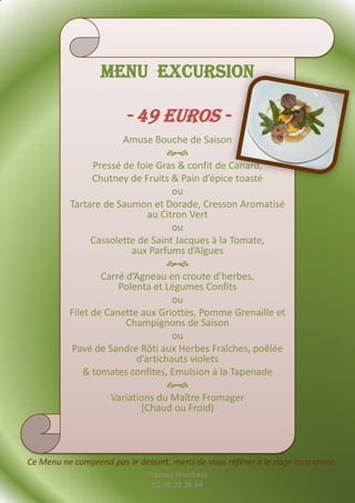 Menu Excursion

                        - 49 euros -
                       Amuse Bouche de Saison
                                  
                Pressé de foie Gras & confit de Canard,
                Chutney de Fruits & Pain d’épice toasté
                                   ou
          Tartare de Saumon et Dorade, Cresson Aromatisé
                             au Citron Vert
                                   ou
                Cassolette de Saint Jacques à la Tomate,
                         aux Parfums d’Algues
                                  
                  Carré d’Agneau en croute d’herbes,
                      Polenta et Légumes Confits
                                   ou
          Filet de Canette aux Griottes, Pomme Grenaille et
                        Champignons de Saison
                                   ou
          Pavé de Sandre Rôti aux Herbes Fraîches, poêlée
                          d’artichauts violets
              & tomates confites, Emulsion à la Tapenade
                                  
                    Variations du Maître Fromager
                            (Chaud ou Froid)



Ce Menu ne comprend pas le dessert, merci de vous référer à la page concernée.
                              Traiteur Fraicheur
                               02.38.33.36.84
 
