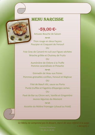 Menu NARCISSE

                   -59,00 €-
                Amuses Bouche de Saison
                          
               Thon rouge en deux Façons
            Pourpier et Craquant de Fenouil
                           OU
    Foie Gras de Canard mi-cuit aux Figues séchées
          Brioche grillée et Chutney de Fruits
                           OU
            Aumônière de Chèvre à la Truffe
            Pomme caramélisée et Pistache
                          
              Grenadin de Veau aux Poires
    Pommes grenailles confites, Fenouil et Réglisse
                           OU
           Filet de Bœuf rôti, sauce au Porto
      Purée truffée et Fagotins d’Asperges vertes
                           OU
    Pavé de Bar au Citron vert, Vanille et Gingembre
              Jeunes légumes du Moment
                          
     Assiette du Maître Fromager (chaud ou froid)




Ce Menu ne comprend pas le dessert, merci de vous référer à la page
                                                       « desserts »
                    Traiteur Fraicheur
                     02.38.33.36.84
 