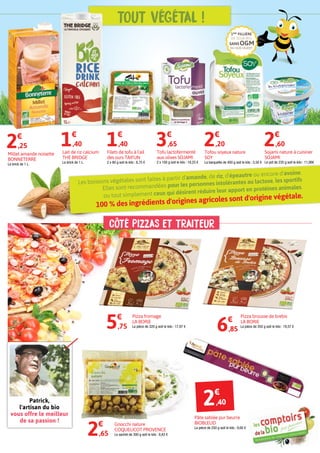 CÔTÉ PIZZAS et traiteur
Millet amande noisette
BONNETERRE
La brick de 1 L.
2€
,25
Lait de riz calcium
THE BRIDGE
La brick de 1 L.
1€
,40
Filets de tofu à l'ail
des ours TAIFUN
2 x 80 g soit le kilo : 8,75 €
1€
,40
Tofou soyeux nature
SOY
La barquette de 400 g soit le kilo : 5,50 €
2€
,20
5€
,75
2€
,65
Pizza fromage
LA BORIE
La pièce de 320 g soit le kilo : 17,97 €
6€
,85
Pizza brousse de brebis
LA BORIE
La pièce de 350 g soit le kilo : 19,57 €
Gnocchi nature
COQUELICOT PROVENCE
Le sachet de 300 g soit le kilo : 8,83 €
Pâte sablée pur beurre
BIOBLEUD
La pièce de 250 g soit le kilo : 9,60 €
Sojami nature à cuisiner
SOJAMI
Le pot de 235 g soit le kilo : 11,06€
2€
,60
Tofu lactofermenté
aux olives SOJAMI
2 x 100 g soit le kilo : 18,25 €
3€
,65
Patrick,
l'artisan du bio
vous offre le meilleur
de sa passion !
2€
,40
Les boissons végétales sont faites à partir d'amande, de riz, d'épeautre ou encore d'avoine.
Elles sont recommandées pour les personnes intolérantes au lactose, les sportifs
ou tout simplement ceux qui désirent réduire leur apport en protéines animales.
100 % des ingrédients d'origines agricoles sont d'origine végétale.
Tout végétal !
sansogm
de soja bio
1ère
fillière
du sud-ouest
 