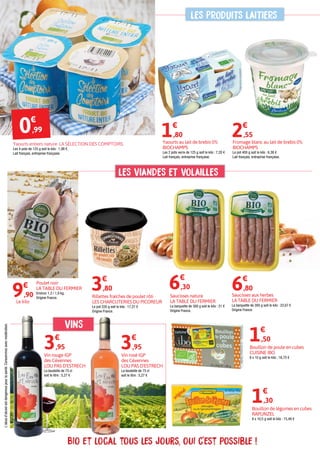Bio et local tous les jours, oui c'est possible !
vins
Rillettes fraîches de poulet rôti
LES CHARCUTERIES DU PICOREUR
Le pot 220 g soit le kilo : 17,27 €
Origine France.
Saucisses aux herbes
LA TABLE DU FERMIER
La barquette de 300 g soit le kilo : 22,67 €
Origine France.
Poulet noir
LA TABLE DU FERMIER
Environ 1,3 / 1,9 kg.
Origine France.
3€
,80 6€
,30
Vin rosé IGP
des Cévennes
LOU PAS D'ESTRECH
La bouteille de 75 cl
soit le litre : 5,27 €
3€
,95
Vin rouge IGP
des Cévennes
LOU PAS D'ESTRECH
La bouteille de 75 cl
soit le litre : 5,27 €
3€
,95 Bouillon de poule en cubes
CUISINE IBO
8 x 10 g soit le kilo : 18,75 €
1€
,50
Bouillon de légumes en cubes
RAPUNZEL
8 x 10,5 g soit le kilo : 15,48 €
1€
,30
Fromage blanc au lait de brebis 0%
BIOCHAMPS
Le pot 400 g soit le kilo : 6,38 €
Lait français, entreprise française.
2€
,55
9€
,90
Le kilo
L'abusd'alcoolestdangereuxpourlasanté.Consommezavecmodération.
Saucisses nature
LA TABLE DU FERMIER
La barquette de 300 g soit le kilo : 21 €
Origine France.
6€
,80
Yaourts entiers nature LA SÉLECTION DES COMPTOIRS
Les 4 pots de 125 g soit le kilo : 1,98 €.
Lait français, entreprise française.
0€
,99
Yaourts au lait de brebis 0%
BIOCHAMPS
Les 2 pots verre de 125 g soit le kilo : 7,20 €
Lait français, entreprise française.
1€
,80
les PRODUITS LAITIERS
les VIANDES ET VOLAILLES
 
