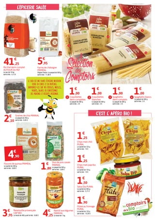 Ratatouille provençale
CAP BIO
Le bocal de 400 g soit le kilo : 9,88 €3€
,95
Riz thaï demi-complet
AUTOUR DU RIZ
Le sac de 10 kg
soit le kilo : 4,13 €
41€
,25
Graines de chia MARKAL
Le paquet de 250 g
soit le kilo : 8,40 €
2€
,10
Ravioli aux légumes
DANIVAL
Le bocal de 1 kg.4€
,25
Salsa Dip PURAL
Le sachet de 260 g
soit le kilo : 5,77 €
Chips maïs chili
PURAL
Le sachet de 125 g
soit le kilo : 10 €
1€
,25
1€
,50
Chips maïs paprika
PURAL
Le sachet de 125 g
soit le kilo : 10 €
1€
,25
Flûtes au fromage
PURAL
Le sachet de 125 g
soit le kilo : 15,20 €
1€
,90
Duo de pois cassés
MARKAL
Le paquet de 500 g
soit le kilo : 3,60 €1€
,80
5€
,95
Flocons de quinoa PRIMÉAL
Le sachet de 500 g
soit le kilo : 9,80 €
C'EST L' APÉRO BIO !
l'ÉPICERIE SALÉE
le chia est une plante d'origine mexicaine
riche en fibres et en protéines.
saupoudrez-les sur vos céréales, mueslis,
yaourts, salades ou confectionnez
des puddings et desserts originaux.
4€
,90
Coquillettes
blanches
Le paquet de 500 g
soit le kilo : 2 €
1€
,00
2Coquillettes
demi-complètes
Le paquet de 500 g
soit le kilo : 2 €
1€
,00
1 Spaghettis blancs
Le paquet de 500 g
soit le kilo : 2 €
1€
,00
4Spaghettis
demi-complets
Le paquet de 500 g
soit le kilo : 2 €
1€
,00
3
Farine de châtaigne
PRIMÉAL
Origine France. Le paquet de 500 g
soit le kilo : 11,90 €
1
2
3
4
 