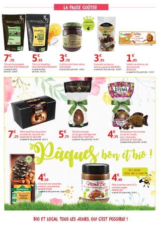 Bio et local tous les jours, oui c'est possible !
Pâte à tartiner extra 35 %
noisettes vegan
MAMIE BIO
Le pot de 270 g soit le kilo : 16,30 €
4€
,40
Petits œufs fourrés praliné
enrobés de chocolat noir
SAVEURS ET NATURE
Le ballotin de 160 g soit le kilo : 45,31 €
7€
,25
Thé vert Gunpowder
DESTINATION PREMIUM
Le sachet de 250 g
soit le kilo : 30,80 €
Caramels au beurre
salé en papillote BARAMEL
Le sachet de 120 g soit le kilo : 32,92 €
7€
,70 3€
,95
Chocolat noir amandes
entières caramélisées
BONNETERRE
La tablette de 200 g soit le kilo : 22,50 €
4€
,50
Œuf de chocolat
au lait garni de figurines
SAVEURS ET NATURE
La pièce de 100 g soit le kilo : 57,50 €
5€
,75
Petit poisson de chocolat
au lait et crousty
aux 3 chocolats
SAVEURS ET NATURE
Le paquet de 80 g soit le kilo : 54,38 €
4€
,35
Thé noir breakfast
DESTINATION PREMIUM
Le sachet de 200 g
soit le kilo : 29,75 €
Confiture de fraise-cédrat
CASTAGNA
Le pot de 250 g soit le kilo : 14,80 €
5€
,95 3€
,70
FIL
IÈRE AGRICOLE CO
RSE
Sablés caramel au sel
de Guérande
BIOSHOK
Le paquet de 150 g soit le kilo : 12,33 €
1€
,85
lA PAUSE GOÛTER
Pâques bon et bio !
pâte à tartiner
spéciale pour les vegans !
 