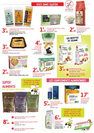 1
1
2
2
3
Tartines au sésame
L'ÉMILE SAVEURS
200 g soit le kilo : 14,75 €
Existe à la courge : la boîte de 200 g : 2,95 €
2€
,95
1
2
3 Eveil du bouddha chanvre ISWARI
360 g soit le kilo : 23,61 €
1 Eveil du bouddha cacao cru ISWARI
360 g soit le kilo : 23,61 €
8€
,50 2
Eveil du bouddha acaï, banane et fraise
ISWARI
360 g soit le kilo : 23,61 €
Lapin assis
au chocolat
au lait d'amande
IKALIA
La pièce de 60 g
soit le kilo : 69,17 €
4€
,15
Gâteau moelleux noix de coco et vanille
BARAMEL
La barquette de 150 g soit le kilo : 26,33 €
3€
,95
Bouillon de légumes en cubes
CUISINE IBO
66 g soit le kilo : 18,94 €1€
,25
Madeleines amande
LES RECETTES DE CÉLIANE
180 g soit le kilo : 18,33 €
3€
,30
Moelleux cœur framboise
LES RECETTES DE CÉLIANE
200 g soit le kilo : 16,50 €
Tartines craquantes au souchet
LE PAIN DES FLEURS
150 g soit le kilo : 18 €
2€
,70
Riz thaï demi-complet
AUTOUR DU RIZ
Le paquet de 500 g
soit le kilo : 5 €
2€
,50
Tagliatelles thaïes de riz ou de riz complet
AUTOUR DU RIZ
Le paquet de 400 g soit le kilo : 9,63 €.
Tagliatelles de riz au curcuma : 4,30 €
soit le kilo : 10,75 €
3€
,85
LES RECETTES
DE CÉLIANE
Curcuma 2000
et poivre noir
DIETAROMA
60 comprimés
17€
Huile essentielle
menthe poivrée Inde
DIETAROMA
10 ml
soit le litre : 595 €
5€
,95
Psyllium blond
ECOIDÉES
Le paquet de 200 g
soit le kilo : 34,50 €
Le paquet de 600 g : 19 €
soit le kilo : 31,67 €.
6€
,90
100/ SANS GLUTEN
0
0
l’éveil du Bouddha est une préparation
instantanée pour le petit déjeuner
et les petits creux durant la journée !
le psyllium est une variété de plantain
originaire de l’inde, riche en fibres
diététiques. naturellement sans gluten,
sans lactose... et sans sucres ajoutés !
SUPER
ALIMENTS
BIO-CRU-VEGAN-SANS GLUTEN
LES COMPLÉMENTS ALIMENTAIRES
 