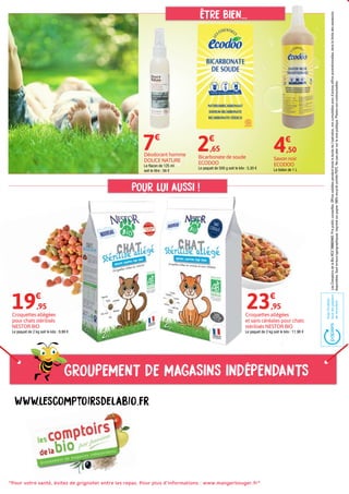 Groupement de magasins indépendants
"Pour votre santé, évitez de grignoter entre les repas. Pour plus d’informations : www.mangerbouger.fr"
www.lescomptoirsdelabio.fr
ÊTRE BIEN...
POUR LUI AUSSI !
LesComptoirsdelaBioRCS788803443.Prixpublicconseillés.Offresvalablespendanttouteladuréedel'opération,noncumulablesavecd’autresoffrespromotionnelles,danslalimitedeswwstocks
disponibles.Sauferreurstypographiques.Imprimésurpapier100%recyclécertifiéPEFC.Nepasjetersurlavoiepublique.Photosnoncontractuelles.
Déodorant homme
DOUCE NATURE
Le flacon de 125 ml
soit le litre : 56 €
Savon noir
ECODOO
Le bidon de 1 L
Croquettes allégées
pour chats stérilisés
NESTOR BIO
Le paquet de 2 kg soit le kilo : 9,98 €
Croquettes allégées
et sans céréales pour chats
stérilisés NESTOR BIO
Le paquet de 2 kg soit le kilo : 11,98 €
7€
23€
,95
4€
,50
Bicarbonate de soude
ECODOO
Le paquet de 500 g soit le kilo : 5,30 €
2€
,65
19€
,95
 
