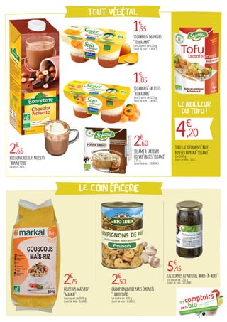 tout végétal
LE COIN épicerie
4€
,20
le meilleur
DU TOFU !
2€
,65
1€
,95
1€
,85
2€
,60
2€
,75 2€
,50
5€
,45
boissonchocolatnoisette
"bonneterre"
La brick de 1 L
sojabrassémangues
"biochamps"
Les 2 pots de 125 g
(soit le kilo : 7,80€)
sojabrasséabricots
"biochamps"
Les 2 pots de 125 g
(soit le kilo : 7,40€)
sojamiàtartiner
poivre5baies"sojami"
125 g
(soit le kilo : 20,80€)
tofulactofermentébaies
rosesetpaprika"sojami"
2 x 100 g
(soit le kilo : 21€)
couscousmaïsriz
"markal"
Le paquet de 500 g
(soit le kilo : 5,50€)
champignonsdeparisémincés
"labioidéa"
La boîte de 400 g
(soit le kilo : 6,25€)
salicornesaunaturel"bord-à-bord"
Le bocal de 170 g
(soit le kilo : 32,06€)
 