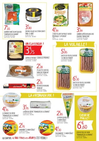 c'est possible !aux comptoirs, le bio TOUS LES JOURS
LA FROMAGERIE !
3€
,75
UN CLASSIQUE ! La volaille !
6€
,60
cœur de
paille !
7€
,65 3€
,80
4€
,99 3€
,99
5€
,85
6€
,30
2€
,28
2€
,15
saumonfuméatlantiquebio
"compagniedusaumon"
4 tranches soit 120 g
(soit le kilo : 63,75€)
tartared'alguesaucitronconfit
"bord-à-bord"
Le pot de 110 g
(soit le kilo : 34,55€)
2croustillantsdepouletsaveur
provençale"lepicoreur"
200 g
(soit le kilo : 24,95€)
jambonsupérieurblancavec
couenne"bonneterre"
3 tranches soit 135 g
(soit le kilo : 29,56€)
saucissedevolaillenature
"latabledufermier"
La barquette de 300 g
(soit le kilo : 19,50€)
saucissedevolailleauxherbes
"latabledufermier"
La barquette de 300 g
(soit le kilo : 21€)
20galettescocktail
sarrassin"biobleud"
Le sachet de 160 g
(soit le kilo : 14,25€)
pâtebriséepurbeurre
"biobleud"
La pièce de 250 g
(soit le kilo : 8,60€)
quenellesnatures"COQUELICOTPROVENCE"
La barquette de 280 g
(soit le kilo : 13,39€)
4€
,95
lelémancetdechèvre
"fromageriedelalémance"
La pièce de 200 g
(soit le kilo : 24,75€)
2€
,95
4€
,30
cœurdepailledevache
"fromageriedelalémance"
La pièce de 250 g
(soit le kilo : 26,40€)
labûchedechèvre"fromageriedelalémance"
La pièce de 150 g
(soit le kilo : 26,33€)
camembert"lemontsûrais"
La pièce de 250 g
(soit le kilo : 11,80€)
coulommiers "lemontsûrais"
La pièce de 350 g
(soit le kilo : 12,29€)
2€
,85
3€
,95
lapointedebriebio
"lemontsûrais"
La pièce de 180 g
(soit le kilo : 15,83€)
 