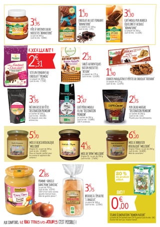 c'est possible !aux comptoirs, le bio TOUS LES JOURS
2€
,31
EXCELLENT !
3€
,95
1€
,70 3€
,30
2€
,21
1€
,90
3€
,95 3€
,47 2€
,75
5€
,70
4€
,35
6€
,20
2€
,85
pâteàtartinercacao
noisettes"bonneterre"
Le pot de 400 g
(soit le kilo : 9,88€)
chocolataulaitfondant
"bonneterre"
La tablette de 100 g
(soit le kilo : 17€)
cafémoulupurarabica
équilibréetacidulé
"bonneterre"
Le paquet de 250 g
(soit le kilo : 13,20€)
viteunfondantau
chocolat!"priméal"
Le paquet de 300 g
(soit le kilo : 7,70€)
sablésauthentiques
raisinnoisettes
"bisson"
Le paquet de 175 g
(soit le kilo : 12,63€)
cookiesnougatineetpépitesdechocolat"bioshok"
Le paquet de 175 g
(soit le kilo : 12,67€)
théfantaisiedefêtes
"DESTINATIONPREMIUM"
Le sachet de 100 g
(soit le kilo : 39,50€)
En doypack, avec des
arômes bio.
cafépéroumoulu
filtre"DESTINATION
PREMIUM"
Le sachet de 250 g
(soit le kilo : 13,88€)
100 % arabicas.
purcacaomaigre
"DESTINATIONPREMIUM"
Le sachet de 250 g
(soit le kilo :11€)
Poudre pour les pâtisseries.
mield'acaciabiologique
"mellidor"
Origine CE. Le pot de 250 g
(soit le kilo : 22,80€)
Doux et liquide, parfait pour
la cuisine et apprécié des
enfants !
mieldethym"mellidor"
Origine CE. Le pot de 250 g
(soit le kilo : 17,40€)
mield'arbousier
biologiquE"mellidor"
Origine France. Le pot de 250 g
(soit le kilo : 24,80€)
Miel de caractère !
pomme-vanille
dani'pom"danival"
Le pot de 700 g
(soit le kilo : 4,07€)
100 % fruit sans sucres
ajoutés texture lisse ;
Idée de goûter plaisir !
3€
,75
briocheàl'épeautre
"l'angélus"
La pièce de 300 g
(soit le kilo : 12,50€)
20 %
de produit
offert
0€
,00
BIO !
tisaneélimination"romonnature"
La boîte de 24 sachets dont 20 % gratuit (soit le kilo : 0€)
Existe thé vert pur, tisane transit.
 