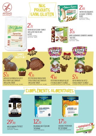 compléments alimentaires
5€
,35
œufdechocolataulaitet
sesbillescrousty"lesdrôles"
Le sachet de 100 g (soit le kilo : 53,50€)
4€
,80
petitepouledechocolataulait
etsesbillescrousty"lesdrôles"
Le sachet de 90 g (soit le kilo : 53,33€)
nos
produits
sans gluten
2€
,65
2€
,72
5€
,15 4€
,35
3€
,15
29€
,90 12€
,20 17€
,50
tartinesbiocraquantes
ausouchet"LEPAINDES
FLEURS"
La boîte de 150 g
(soit le kilo : 17,67€)
farinebioderizdemi-complet
sansgluten"maviesans
gluten"
Le paquet de 500 g
(soit le kilo : 5,44€)
lapinassisauchocolataulaitet
billescroustyaux3chocolats
sansgluten'IKALIA"
La pièce de 100 g (soit le kilo : 51,50€)
petitpoissondechocolatnoir
etbillescroustyaux3chocolats
sansgluten"IKALIA"
La pièce de 80 g (soit le kilo : 54,38€)
barresgourmandescranberriesamandes
"valpi'bio"
La boîte de 90 g
(soit le kilo : 3,50€)
mieldemanuka"DRTHEISS"
Le pot de 250 g
(soit le kilo : 119,60€)
philaromalmultiéquilibre
"dietaroma"
La boîte de 60 gélules.
curcumaetpoivrenoir
bio"dietaroma"
La boîte de 60 comprimés.
SANS
GLUTEN !
 