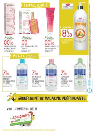 "Pourvotresanté,évitezdegrignoterentrelesrepas.Pourplusd’informations:www.mangerbouger.fr"
www.lescomptoirsdelabio.fr
L'espace beauté
pour lE VISAGE
À LA DOUCHE !
8€
,50
00
geldoucheagrumes
"emmanoël"
Le flacon de 1 L.
huilefermetéauxbaiesroses
"melvita"
Le flacon de 100 ml
(soit le litre : 0€)
00€
,00 00€
,00
7€
,50 7€
,50 7€
,50
sérumsilhouetteaux
baiesroses"melvita"
Le flacon de 125 ml
(soit le litre : 0€)
gommagesilhouetteaux
baiesroses"melvita"
Le tube de 150 ml
(soit le litre : 0€)
eaumicellaire
hydratante
eauthermalejonzac
"LÉANATURE"
Le bidon de 500 ml
(soit le litre : 15€)
eaumicellaire
apaisante
eauthermalejonzac
"LÉANATURE"
Le bidon de 500 ml
(soit le litre : 15€)
eaumicellaire
purifiante
eauthermalejonzac
"LÉANATURE"
Le bidon de 500 ml
(soit le litre : 15€)
LesComptoirsdelaBioRCS788803443.Prixpublicconseillés.Offresvalablespendanttouteladuréedel'opération,noncumulablesavecd’autresoffrespromotionnelles,danslalimitedesstocks
disponibles.Sauferreurstypographiques.Imprimésurpapier100%recyclécertifiéPEFC.Nepasjetersurlavoiepublique.Photosnoncontractuelles.
AvecEcofolio
touslespapiers
serecyclent.
Groupement de magasins indépendants
 