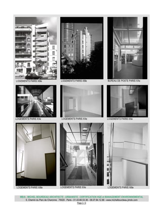 MB/A . MICHEL BOURDEAU ARCHITECTE . URBANISTE . CERTIFICATION HQE et MANAGEMENT ENVIRONNEMENTAL
5, Chemin du Parc de Charonne . 75020 . Paris - 01.43.66.53.36 - 06.07.84.12.68 - www.michelbourdeau.jimdo.com
Page 3 / 5
LOGEMENTS PARIS XIIIe LOGEMENTS PARIS XIIIe BUREAU DE POSTE PARIS XXe
LOGEMENTS PARIS XXe LOGEMENTS PARIS XXe LOGEMENTS PARIS XXe
LOGEMENTS PARIS XIIIe LOGEMENTS PARIS XXe LOGEMENTS PARIS XIIIe
 