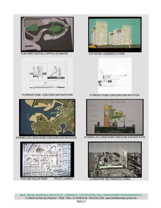 MB/A . MICHEL BOURDEAU ARCHITECTE . URBANISTE . CERTIFICATION HQE et MANAGEMENT ENVIRONNEMENTAL
5, Chemin du Parc de Charonne . 75020 . Paris - 01.43.66.53.36 - 06.07.84.12.68 - www.michelbourdeau.jimdo.com
Page 5 / 5
PLAN DIRECTEUR DE L’HOPITAL DE MANTES ILOT DE 600 LOGEMENTS A PARIS
FLORENCE FIUME CONCOURS SUR INVITATION FLORENCE FIUME CONCOURS SUR INVITATION
ATHENES LES LONGS MURS CONCOURS SUR INVITATION ATHENES LES LONGS MURS CONCOURS SUR INVITATION
TROU DES HALLES PARIS PROJET LAUREAT LE MINISTERE DES FINANCES A PARIS
 