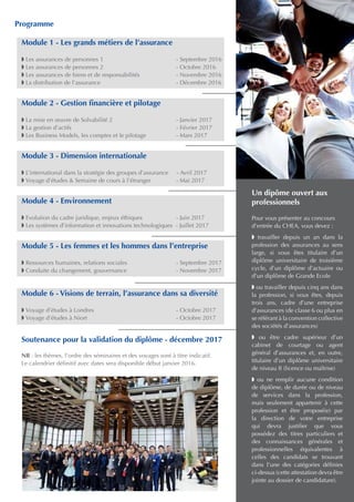 Un dipôme ouvert aux
professionnels
Pour vous présenter au concours
d’entrée du CHEA, vous devez :
w travailler depuis un an dans la
profession des assurances au sens
large, si vous êtes titulaire d’un
diplôme universitaire de troisième
cycle, d’un diplôme d’actuaire ou
d’un diplôme de Grande Ecole
w ou travailler depuis cinq ans dans
la profession, si vous êtes, depuis
trois ans, cadre d’une entreprise
d’assurances (de classe 6 ou plus en
se référant à la convention collective
des sociétés d’assurances)
w ou être cadre supérieur d’un
cabinet de courtage ou agent
général d’assurances et, en outre,
titulaire d’un diplôme universitaire
de niveau II (licence ou maîtrise)
w ou ne remplir aucune condition
de diplôme, de durée ou de niveau
de services dans la profession,
mais seulement appartenir à cette
profession et être proposé(e) par
la direction de votre entreprise
qui devra justifier que vous
possédez des titres particuliers et
des connaissances générales et
professionnelles équivalentes à
celles des candidats se trouvant
dans l’une des catégories définies
ci-dessus (cette attestation devra être
jointe au dossier de candidature).
Programme
Module 1 - Les grands métiers de l’assurance
w Les assurances de personnes 1 			 - Septembre 2016
w Les assurances de personnes 2			 - Octobre 2016
w Les assurances de biens et de responsabilités		 - Novembre 2016
w La distribution de l’assurance 			 - Décembre 2016
Module 2 - Gestion financière et pilotage
w La mise en œuvre de Solvabilité 2 			 - Janvier 2017
w La gestion d’actifs 					 - Février 2017
w Les Business Models, les comptes et le pilotage 	 - Mars 2017
Module 3 - Dimension internationale
w L’international dans la stratégie des groupes d’assurance - Avril 2017
w Voyage d’études & Semaine de cours à l’étranger	 - Mai 2017
Module 4 - Environnement
w Evolution du cadre juridique, enjeux éthiques 	 - Juin 2017
w Les systèmes d’information et innovations technologiques - Juillet 2017
Module 5 - Les femmes et les hommes dans l’entreprise
w Ressources humaines, relations sociales 		 - Septembre 2017
w Conduite du changement, gouvernance 		 - Novembre 2017
Module 6 - Visions de terrain, l’assurance dans sa diversité
w Voyage d’études à Londres 				 - Octobre 2017
w Voyage d’études à Niort				 - Octobre 2017
Soutenance pour la validation du diplôme - décembre 2017
NB : les thèmes, l’ordre des séminaires et des voyages sont à titre indicatif.
Le calendrier définitif avec dates sera disponible début janvier 2016.
 