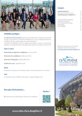Contact
Isabelle PASQUET
Tél. (+33) 01 41 16 76 45
isabelle.pasquet@dauphine.fr
Université Paris-Dauphine
Formation Continue
Pl. du Maréchal de Lattre
de Tassigny
75016 PARIS
Retrouvez-nous aussi sur le site de
Dauphine Formation Continue
www.formation-continue.dauphine.fr
www.mba.chea.dauphine.fr
Créditsimages:Dauphine&Pix5-octobre2015
Formation Continue
Modalités pratiques
La sélection se fait sur dossier (après recommandation de l’entreprise où travaille
le cadre concerné) et sur entretien individuel avec un jury composé du directeur
du MBA et de deux représentants du corps professoral.
Une partie de l’entretien se fait en anglais, pour évaluer le niveau. A l’issue de la
sélection, un module de mise à niveau pourra être ajouté à la formation (environ 15h).
Dates à retenir
w Date limite de dépôt des candidatures : 14 mars 2016
w Sélection des candidatures : début avril 2016
w Journées d’intégration : début juillet 2016
w Début des cours : septembre 2016
Durée
Formation de 45 jours (soit 350 heures dont 1 jour de soutenance) sur 18 mois.
Tarif
La formation coûte 32 000€ (net de taxes), voyages d’études inclus.
Pour plus d’informations...
w Notamment pour télécharger le dossier de candidature
Flashez !
 