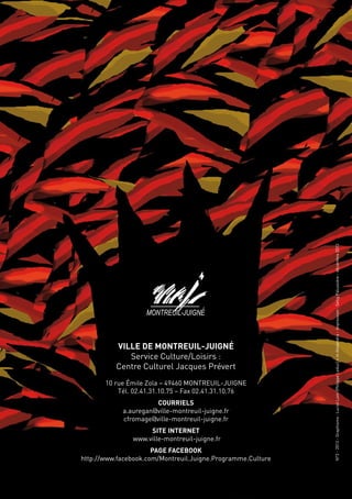 N°3 - 2013 - Graphisme : Luciel Lom (Philippe Leduc) + m Alexandra - Impression : Setig Palussière - décembre 2013

          Ville de Montreuil-Juigné
             Service Culture/Loisirs :
          Centre Culturel Jacques Prévert
       10 rue Émile Zola – 49460 MONTREUIL-JUIGNE
           Tél. 02.41.31.10.75 – Fax 02.41.31.10.76
                      Courriels
            a.auregan@ville-montreuil-juigne.fr
            cfromage@ville-montreuil-juigne.fr
                    Site Internet
               www.ville-montreuil-juigne.fr
                      Page Facebook
http://www.facebook.com/Montreuil.Juigne.Programme.Culture
 