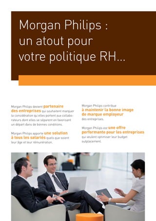Morgan Philips :
     un atout pour
     votre politique RH…


Morgan Philips devient partenaire                Morgan Philips contribue
des entreprises qui souhaitent marquer           à maintenir la bonne image
la considération qu’elles portent aux collabo-   de marque employeur
rateurs dont elles se séparent en favorisant     des entreprises.
un départ dans de bonnes conditions.
                                                 Morgan Philips est une
                                                                  offre
Morgan Philips apporte une solution              performante pour les entreprises
à tous les salariés quels que soient             qui veulent optimiser leur budget
leur âge et leur rémunération.                   outplacement.
 
