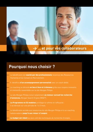 > … et pour vos collaborateurs



Pourquoi nous choisir ?
Le bénéficiaire est coaché par des professionnels reconnus des Ressources
Humaines et du Conseil en Recrutement.

Il bénéficie d’un accompagnement personnalisé avec un coach dédié.

Le coaching se déroule en face à face et à distance grâce aux moyens innovants
et interactifs rassemblés sur le site Morgan Philips.

Le site Morgan Philips inclut notamment un moteur exclusif de recherche
d’annonces, Morgan Search Engine (MSE®).

Le Programme en 52 modules privilégie le rythme et l’efficacité :
il se déroule sur une période de 1 à 3 mois.

Le bénéficiaire accède aux ressources du site Morgan Philips et à un coaching
hebdomadaire jusqu’à son retour à l’emploi.

Le budget est réduit au seul coût des techniques de recherche d’emploi.
 