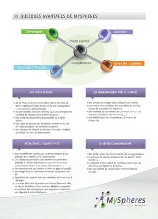 QUELQUES AVANTAGES DE MYSPHERES




              DES COÛTS RÉDUITS                                  UN ENVIRONNEMENT PRÊT À L’EMPLOI


0€ de mise en œuvre et un effort interne de mise en         Des processus simples déjà conﬁgurés par métier.
œuvre également réduit du fait de la pré-conﬁguration       L’ensemble des processus RH accessibles en un lieu
et des données déjà présentes.                              unique et activables en séquence.
Un abonnement mensuel inférieur au coût généralement        Des modèles de documents RH (Entretien annuel, de
constaté de l’édition d’un bulletin de paye.                mission, évaluation des formations, …).
Des contenus disponibles gratuitement ou à tarifs           Une bibliothèque de compétences, d’emplois et
réduits.                                                    d’objectifs.
Des coûts de gestion des RH réduits fortement du fait
de l’automatisation de nombreuses tâches.
Une solution de Classes et Réunions virtuelles intégrée
qui réduit les frais de déplacement.



         ATTRACTIVITÉ / COMPÉTITIVITÉ                                 UN LEVIER COMMUNAUTAIRE


Des recrutements facilités par la démonstration d’une       Des tarifs réduits sur les formations de nos partenaires.
politique RH centrée sur le collaborateur.                  Le partage de bonnes pratiques RH (ou autres) entre
Les clients et partenaires des membres peuvent être         membres.
associés à certains processus (Evaluation de mission,       La création d’une sphère de conﬁance autour de son
Communauté autour d’un projet, Recrutement, …)              entreprise qui facilite le business.
Une transparence qui rassure et offre un gage de qualité.   Des possibilités de collaboration interentreprises
Une image forte et innovante en termes de gestion des       accrues.
RH.
Possibilité de coopérer avec des membres en France ou à
l’étranger.
Le réseau offre une assurance aux clients ﬁnaux en effet,
en cas de défaillance d’un membre, MySpheres possède
les outils et les informations pour proposer rapidement
une réponse à cette défaillance.
 