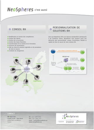 c’est aussi




                                                                            PERSONNALISATION DE
       CONSEIL RH                                                           SOLUTIONS RH
  Modélisation et Gestion des Compétences.                           Alors que MySpheres offre une réponse standardisée satisfaisante
  Gestion des Talents.                                               à de nombreux clients, NeoSpheres vous propose aussi une
  Gestion de la Succession.                                          démarche plus personnalisée, unique, économique, ﬂexible et
  Gestion des Hauts Potentiels.                                      rapide de mise en œuvre de votre solution RH.
  Transformation de la Gestion de la Formation.
  Structure de Gouvernance.
  Aide au choix de solutions logicielles et de prestations
  de mise en œuvre.
  Conduite du changement.                                                            Point de départ et cheminement traditionnels




         Stratégie
                              Innovation                                                                         Un nouveau point
                                                                                                                 de départ possible


                                                                         Plusieurs
                                                Coaching                 points de                       0€ de mise en œuvre
                                                                          départ                         Disponibilité immédiate

   Déﬁnition                                                                                                          Une évolution
                                                                                                                      incrémentale
                            Conseil                                                                                 selon vos besoins




         Partage                            Organisation

                            Succès




CONTACT
NeoSpheres                           Tel : +33 1 4090 3054
Grande Arche – Paroi Nord            Fax : +33 1 4090 3101
92044 Paris La Défense               Email : contact@neospheres.eu
                                                                                                       Personnalisation
France                               www.neospheres.eu                                Conseil RH
                                                                                                       de Solutions RH
 