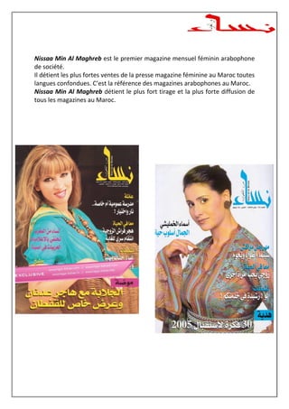 Nissaa Min Al Maghreb est le premier magazine mensuel féminin arabophone
de société.
Il détient les plus fortes ventes de la presse magazine féminine au Maroc toutes
langues confondues. C’est la référence des magazines arabophones au Maroc.
Nissaa Min Al Maghreb détient le plus fort tirage et la plus forte diffusion de
tous les magazines au Maroc.
 