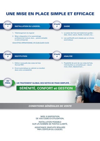 UNE MISE EN PLACE SIMPLE ET EFFICACE

ÉTAPE                                                     ÉTAPE
  1        INSTALLATION DU LOGICIEL                         2        SAISIE


        1. Téléchargement du logiciel                             1. La saisie des frais est totalement guidée :
                                                                     date, client, nature, libellé, montant, tva…
        2. Mise à disposition d’un paramétrage
           professionnel (nature, taux… personnalisable           2. Les justiﬁcatifs sont classés par un chrono
           à votre entreprise)                                       automatique

        VOUS ÊTES OPÉRATIONNEL EN QUELQUES CLICS




ÉTAPE                                                     ÉTAPE
  3        RESTITUTION                                      4        ANALYSE


        1. Édition mensuelle des notes de frais                   1. Possibilité de suivi de vos notes de frais,
           (format PDF)                                              individuelles ou compilées par : nature
                                                                     mois, client, déplacement…
        2. Envoi automatique au cabinet ou transfert
           dans votre comptabilité




 AU
FINAL        UN TRAITEMENT GLOBAL DES NOTES DE FRAIS SIMPLIFIÉ…


                 SÉRÉNITÉ, CONFORT et GESTION




                              CONDITIONS GÉNÉRALES DE VENTE



                                             MISE À DISPOSITION
                                         DE VOS CODES D’UTILISATION,
                                        INSTALLATION POSSIBLE
                                   SUR UN NOMBRE DE POSTES ILLIMITÉ,
                                        ASSISTANCE GRATUITE RÉALISÉE
                                          PAR L’ÉDITEUR DU LOGICIEL
 