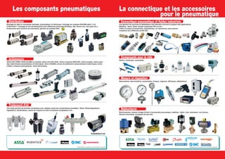 Distribution
Montage en ligne à commande manuelle, pneumatique ou électrique, montage sur embase ISO5599 taille 1-2 et
3-ISO15407-1, montage en îlot de distribution avec différents protocoles (Profibus, ASI, Device net, Can open etc.),
boutonnerie pour armoire de commande, gamme de produits Atex.
Actionneurs
Vérins ISO VDMA 15552 (profilés ou tirants), vérins mini ISO 6432, vérins compacts ISO21287, vérins souples, vérins sans
tige, table linéaire (pneumatique et électrique), vérins CNOMO, pinces de préhension (pneumatique et électrique), vérins
rotatifs, moteurs pneumatiques, vérins électriques.
Traitement d’air
Les composants pneumatiques La connectique et les accessoires
pour le pneumatique
Connectique pneumatique et fluides industriels
Une gamme de raccords et adaptateurs très étendue couvrant la plupart des applications.
Matières : laiton, laiton nickelé, polyamide HR ou inox.
Tubes et tuyaux en polyamide, polyuréthane, ou caoutchouc auto-serrant.
Coupleurs aux différents profils ISO.
Composants pour le vide
Venturi, ventouses, vacuostats.
Mesure et régulation
Manomètres, thermomètres, pressostats, niveaux, capteurs, afficheurs, débitmètres.
RobinetterieUne large gamme de produits modulaires pour réaliser toutes les combinaisons possibles : filtres, filtres/régulateurs,
régulateurs, lubrificateurs, vanne de coupure et mise en pression progressive, etc...
* Disponibilité des marques suivant distribution régionale. * Disponibilité des marques suivant distribution régionale.
*
*
*
*
ÉCONOMISEUR D’AIR
Électrovannes, vannes à siège incliné à commande pneumatique, matières : laiton, inox, aluminium, non ferreux.
Vannes motorisées, soupapes de sécurité.
 