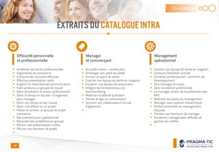 EXTRAITS DUCATALOGUEINTRA
formation
Efficacité personnelle
et professionnelle
 Améliorer ses écrits professionnels
 Argumenter et convaincre
 Conduire des réunions efficaces
 Effective presentation skills
 English for international communication
 Faire produire un groupe de travail
 Gérer et prévenir le stress professionnel
 Gérer le temps en équipe – S’organiser
pour manager
 Gérer son temps et son travail
 Gérer une affaire ou un projet
 Piloter et animer un groupe de projet
transverse
 Recrutement pour opérationnel
 Résoudre des problèmes en groupe
 Réussir ses présentations orales
 Réussir ses réunions de projet
 …
Manager
et commerçant
 Accueillir mieux – vendre plus
 Aménager son point de vente
 Animer un point de vente
 Coacher son équipe de vente en magasin
 Encadrer une équipe de saisonniers
 Intégrer les fondamentaux du
merchandising
 Maîtriser le débrief quotidien
 Penser et agir en commerçant
 Soutenir ses collaborateurs en cas
d’agression
 …
Management
opérationnel
 Coacher son équipe de vente en magasin
 Conduire l’entretien annuel
 Entretien professionnel – entretien de
développement
 Etre manager et coach
 Gérer la relation partenariale
 Le manager, acteur de la prévention des
RPS
 Maîtriser les bases du management
 Manager sans position hiérarchique
 Perfectionnement au management
d’équipe
 Prendre ses fonctions de manager
 Situations managériales difficiles et
gestion de conflits
 …
10
 