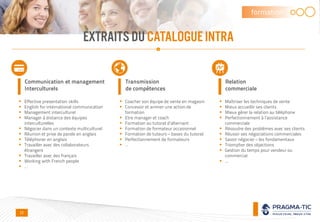 EXTRAITS DUCATALOGUEINTRA
formation
Communication et management
Interculturels
 Effective presentation skills
 English for international communication
 Management interculturel
 Manager à distance des équipes
interculturelles
 Négocier dans un contexte multiculturel
 Réunion et prise de parole en anglais
 Téléphoner en anglais
 Travailler avec des collaborateurs
étrangers
 Travailler avec des français
 Working with French people
 …
Transmission
de compétences
 Coacher son équipe de vente en magasin
 Concevoir et animer une action de
formation
 Etre manager et coach
 Formation au tutorat d’alternant
 Formation de formateur occasionnel
 Formation de tuteurs – bases du tutorat
 Perfectionnement de formateurs
 …
Relation
commerciale
 Maîtriser les techniques de vente
 Mieux accueillir ses clients
 Mieux gérer la relation au téléphone
 Perfectionnement à l’assistance
commerciale
 Résoudre des problèmes avec ses clients
 Réussir ses négociations commerciales
 Savoir négocier – les fondamentaux
 Triompher des objections
 Gestion du temps pour vendeur ou
commercial
 …
11
 