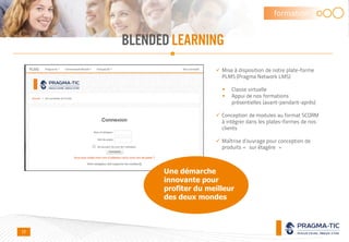 BLENDED LEARNING
formation
 Mise à disposition de notre plate-forme
PLMS (Pragma Network LMS)
 Classe virtuelle
 Appui de nos formations
présentielles (avant-pendant-après)
 Conception de modules au format SCORM
à intégrer dans les plates-formes de nos
clients
 Maîtrise d’ouvrage pour conception de
produits « sur étagère »
17
Une démarche
innovante pour
profiter du meilleur
des deux mondes
 