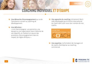 COACHINGINDIVIDUELET D’ÉQUIPE
coaching
Une démarche d’accompagnement qui va de
l’assistance-conseil au coaching de
développement.
Une définition :
«L’art d’accompagner une personne, une
équipe ou une organisation dans l’atteinte de
ses objectifs, en mettant en œuvre des
processus d’accompagnement dans le
respect de règles éthiques ».
Une approche du coaching intimement liée à
celle développée par le Centre International
du Coach dont sont issus bon nombre de nos
coachs.
Une expertise : la formation de managers et
de coachs d’entreprise au coaching
commercial.
21
 