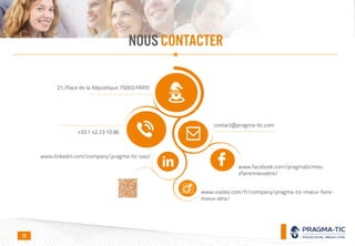 NOUS CONTACTER
21, Place de la République 75003 PARIS
+33 1 42 23 10 86
contact@pragma-tic.com
www.linkedin.com/company/pragma-tic-sas/
www.viadeo.com/fr/company/pragma-tic-mieux-faire-
mieux-etre/
www.facebook.com/pragmaticmieu
xfairemieuxetre/
25
 
