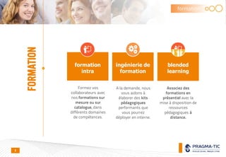 formation
intra
Formez vos
collaborateurs avec
nos formations sur
mesure ou sur
catalogue, dans
différents domaines
de compétences.
A la demande, nous
vous aidons à
élaborer des kits
pédagogiques
performants que
vous pourrez
déployer en interne.
Associez des
formations en
présentiel avec la
mise à disposition de
ressources
pédagogiques à
distance.
ingénierie de
formation
blended
learning
formation
FORMATION
8
 