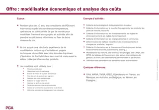Offre : modélisation économique et analyse des coûts
      Enjeux :                                                            Exemple d’activités :

         Pendant plus de 10 ans, les consultants de PGA sont              Collecte de la stratégie et de la proposition de valeur
          intervenus auprès de nombreux entrepreneurs,                     Collecte d’information sur le marché, les segments, les produits, les
                                                                              parts de marché, les tarifs
          opérateurs et collectivités de par la monde pour
          modéliser finement leurs projets et activités afin de              Collecte d’information sur les investissements, les règles de
                                                                              dimensionnement, les règles d’amortissement
          prendre les décisions informées ou fixer de bons
                                                                             Collecte d’information sur les charges directes et communes
          niveaux de prix.
                                                                             Détermination de clefs de répartition des investissements et
                                                                              charges par produits / segment
         Ils ont acquis une très forte expérience de la                     Collecte d’information sur le financement (fonds propres, dettes,
          modélisation bottom-up d’activités et projets                       financements struturés, subventions, leasing…)
          techniques réconciliée avec des données top-down                   Modélisation du marché, des revenus, des charges, des CAPEX, des
                                                                              OPEX, du tableau de financement, des soldes intermédiaires de
          d’évolution de l’activité dans son marché mais aussi la
                                                                              gestion, du bilan, des valorisations patrimoniales et par les flux
          valeur créée par chacun des produits.                           




                                                                                                                                                    Confidentiel PGA www.pga-partners.com
                                                                              Définition des paramètres de sensibilité et de scénarisation

         Les modèles sont utilisés pour :                                Quelques références :
                Prendre une décision
                Déterminer le prix d’une licence
            
            
                 Evaluer le niveau de squeeze économique
                 Fixer des prix de produits par segment
                                                                             ONA, WANA, TMSA, OTEO, Opérateurs en France, au
                Maîtriser des coûts opérationnels                            Mexique, en Autriche, en Belgique, au Yémen, en
                Elaborer un budget rationnel                                 Espagne…
                Valoriser un actif ou une activité
                Tarifer des services internes entre entités
                Assister à la recherche de partenaires ou de fonds
                Définir les orientations stratégiques d’une entreprise




PGA
 