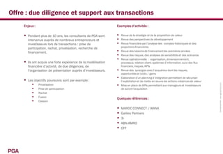 Offre : due diligence et support aux transactions
      Enjeux :                                                     Exemples d’activités :

         Pendant plus de 10 ans, les consultants de PGA sont       Revue de la stratégie et de la proposition de valeur
          intervenus auprès de nombreux entrepreneurs et            Revue des perspectives de développement
          investisseurs lors de transactions : prise de             Revue financière par l’analyse des comptes historiques et des
                                                                       projections financières
          participation, rachat, privatisation, recherche de
          financement.                                              Revue des besoins de financement les premières années
                                                                    Revue des risques, des analyses de sensibilités et des scénarios
                                                                    Revue opérationnelle : organisation, dimensionnement,
         Ils ont acquis une forte expérience de la modélisation       processus, relation client, systèmes d’information, suivi des flux
          financière d’activité, de due diligences, de                 financiers, risques, KPIs
          l’organisation de présentation auprès d’investisseurs.      Revue des synergies avec l’acquéreur dont les risques,
                                                                       opportunités et coûts / gains
                                                                      Elaboration d’un planning d’intégration permettant de sécuriser
         Les objectifs poursuivis sont par exemple :                  l’exploitation et de mette en œuvre les actions créatrices de valeur
             Privatisation




                                                                                                                                              Confidentiel PGA www.pga-partners.com
                                                                      Mise en place de KPIs permettant aux manageurs et investisseurs
             Prise de participation                                   de suivre l’acquisition
             Rachat
             Fusion                                               Quelques références :
             Cession

                                                                      MAROC CONNECT / WANA
                                                                      Galileo Partners
                                                                      3i
                                                                      ABN-AMRO
                                                                      CFF




PGA
 