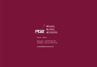 PRADEL
              GLOBAL
              ADVISORS




                                 www.pga-partners.com
France – Maroc




                                 Confidentiel PRADEL GLOBAL ADVISORS
Tél France : +33 970 440 107
Tél Maroc : +212 5 27 00 27 00

contact@pga-partners.com
 