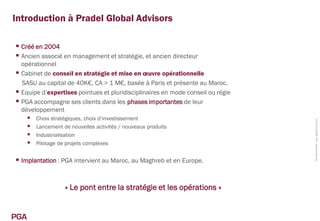 Introduction à Pradel Global Advisors

 Créé en 2004
 Ancien associé en management et stratégie, et ancien directeur
  opérationnel
 Cabinet de conseil en stratégie et mise en œuvre opérationnelle
  SASU au capital de 40K€, CA > 1 M€, basée à Paris et présente au Maroc.
 Equipe d’expertises pointues et pluridisciplinaires en mode conseil ou régie
 PGA accompagne ses clients dans les phases importantes de leur
  développement
         Choix stratégiques, choix d’investissement




                                                                                 Confidentiel PGA www.pga-partners.com
         Lancement de nouvelles activités / nouveaux produits
         Industrialisation
         Pilotage de projets complexes


 Implantation : PGA intervient au Maroc, au Maghreb et en Europe.


                     « Le pont entre la stratégie et les opérations »


PGA
 