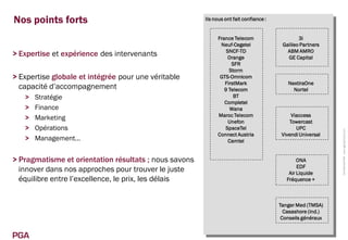 Nos points forts                                       Ils nous ont fait confiance :


                                                            France Telecom                     3i
                                                             Neuf-Cegetel               Galileo Partners
                                                                SNCF-TD                   ABM AMRO
> Expertise et expérience des intervenants                       Orange                   GE Capital
                                                                  SFR
                                                                 Storm
> Expertise globale et intégrée pour une véritable           GTS-Omnicom
                                                               FirstMark                  NextiraOne
  capacité d’accompagnement                                    9 Telecom                    Nortel
   >   Stratégie                                                   BT
                                                               Completel
   >   Finance                                                    Wana
                                                            Maroc Telecom                   Viaccess
   >   Marketing                                                 Unefon                    Towercast
   >   Opérations                                              SpaceTel                       UPC




                                                                                                            Confidentiel PGA www.pga-partners.com
                                                            Connect Austria             Vivendi Universal
   >   Management…                                               Camtel


> Pragmatisme et orientation résultats ; nous savons                                           ONA
                                                                                               EDF
  innover dans nos approches pour trouver le juste                                         Air Liquide
  équilibre entre l’excellence, le prix, les délais                                       Fréquence +



                                                                                       Tanger Med (TMSA)
                                                                                         Casashore (ind.)
                                                                                        Conseils généraux


PGA
 