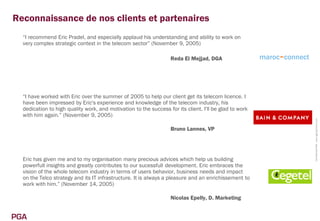 Reconnaissance de nos clients et partenaires
  “I recommend Eric Pradel, and especially applaud his understanding and ability to work on
  very complex strategic context in the telecom sector” (November 9, 2005)

                                                                   Reda El Mejjad, DGA                  maroc~connect




  “I have worked with Eric over the summer of 2005 to help our client get its telecom licence. I
  have been impressed by Eric's experience and knowledge of the telecom industry, his
  dedication to high quality work, and motivation to the success for its client. I'll be glad to work
  with him again.” (November 9, 2005)




                                                                                                                        Confidentiel PGA www.pga-partners.com
                                                                   Bruno Lannes, VP




  Eric has given me and to my organisation many precious advices which help us building
  powerfull insights and greatly contributes to our sucessfull development. Eric embraces the
  vision of the whole telecom industry in terms of users behavior, business needs and impact
  on the Telco strategy and its IT infrastructure. It is always a pleasure and an enrichissement to
  work with him.” (November 14, 2005)

                                                                   Nicolas Epelly, D. Marketing


PGA
 